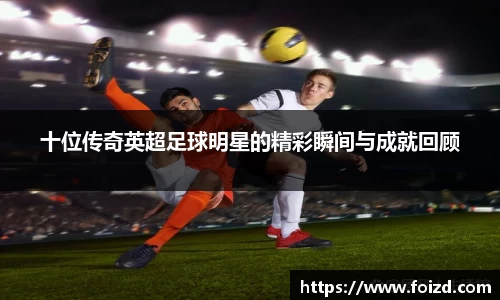 十位传奇英超足球明星的精彩瞬间与成就回顾