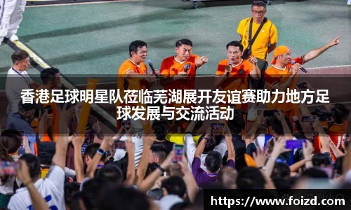 香港足球明星队莅临芜湖展开友谊赛助力地方足球发展与交流活动